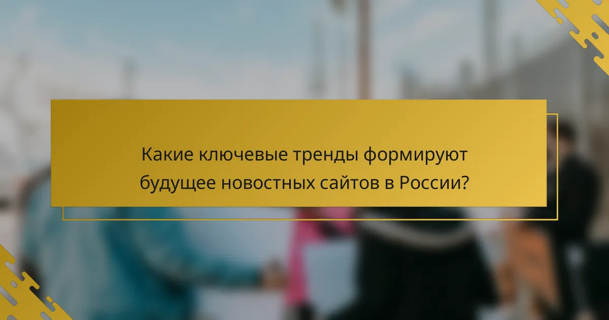 Какие ключевые тренды формируют будущее новостных сайтов в России?
